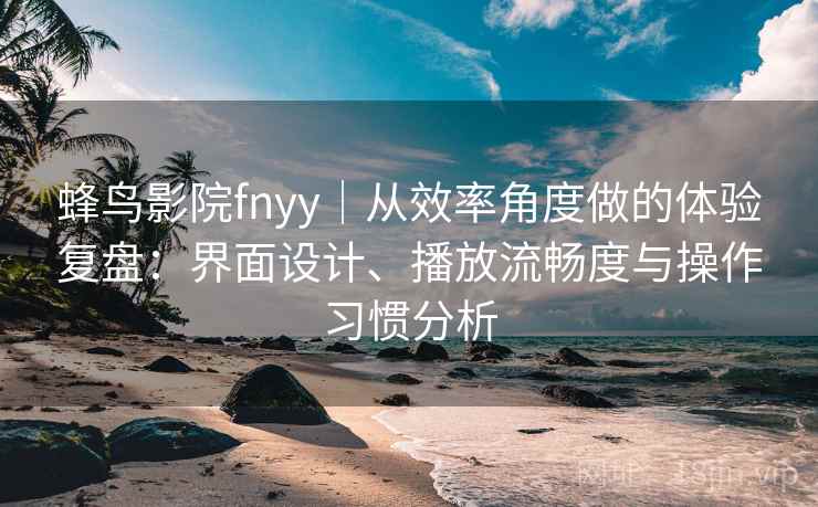 蜂鸟影院fnyy｜从效率角度做的体验复盘：界面设计、播放流畅度与操作习惯分析