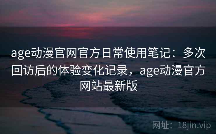 age动漫官网官方日常使用笔记：多次回访后的体验变化记录，age动漫官方网站最新版