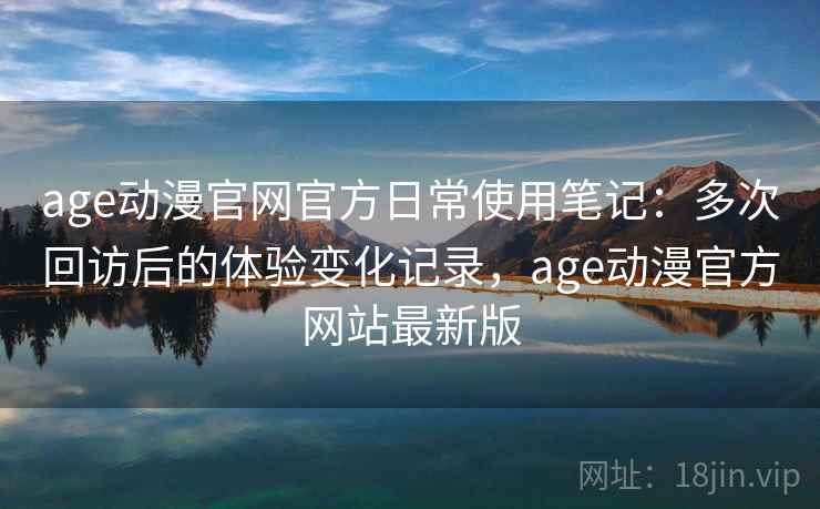 age动漫官网官方日常使用笔记：多次回访后的体验变化记录，age动漫官方网站最新版
