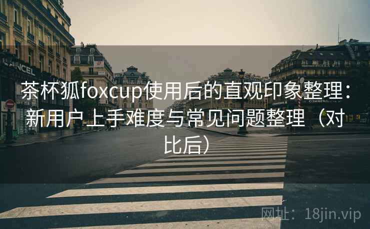 茶杯狐foxcup使用后的直观印象整理：新用户上手难度与常见问题整理（对比后）