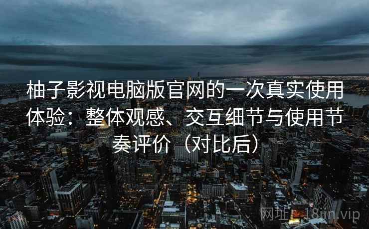 柚子影视电脑版官网的一次真实使用体验：整体观感、交互细节与使用节奏评价（对比后）