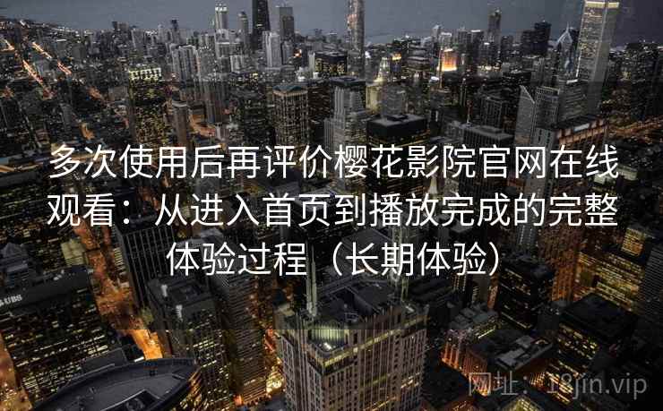 多次使用后再评价樱花影院官网在线观看：从进入首页到播放完成的完整体验过程（长期体验）