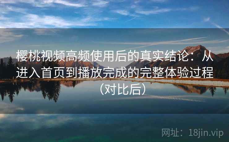 樱桃视频高频使用后的真实结论：从进入首页到播放完成的完整体验过程（对比后）