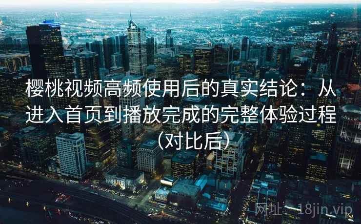 樱桃视频高频使用后的真实结论：从进入首页到播放完成的完整体验过程（对比后）