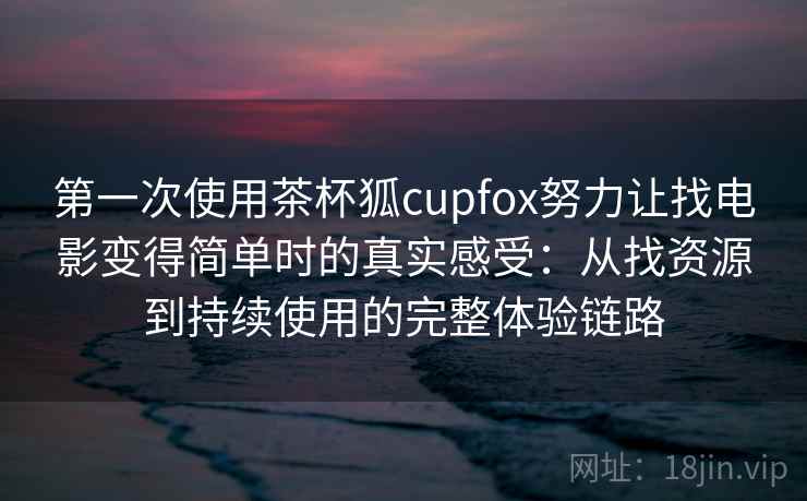 第一次使用茶杯狐cupfox努力让找电影变得简单时的真实感受：从找资源到持续使用的完整体验链路