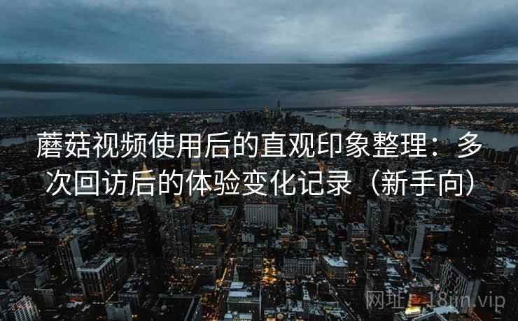 蘑菇视频使用后的直观印象整理：多次回访后的体验变化记录（新手向）