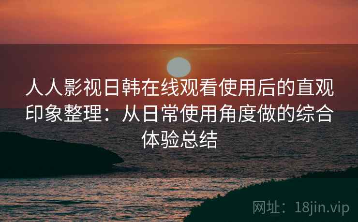 人人影视日韩在线观看使用后的直观印象整理：从日常使用角度做的综合体验总结