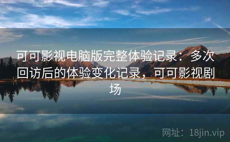 可可影视电脑版完整体验记录：多次回访后的体验变化记录，可可影视剧场