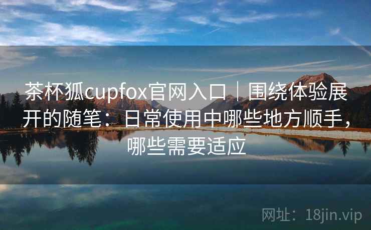 茶杯狐cupfox官网入口｜围绕体验展开的随笔：日常使用中哪些地方顺手，哪些需要适应