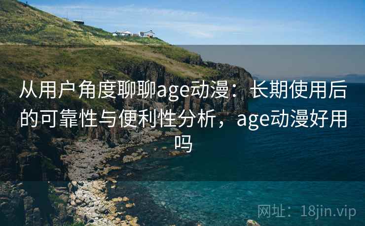 从用户角度聊聊age动漫：长期使用后的可靠性与便利性分析，age动漫好用吗
