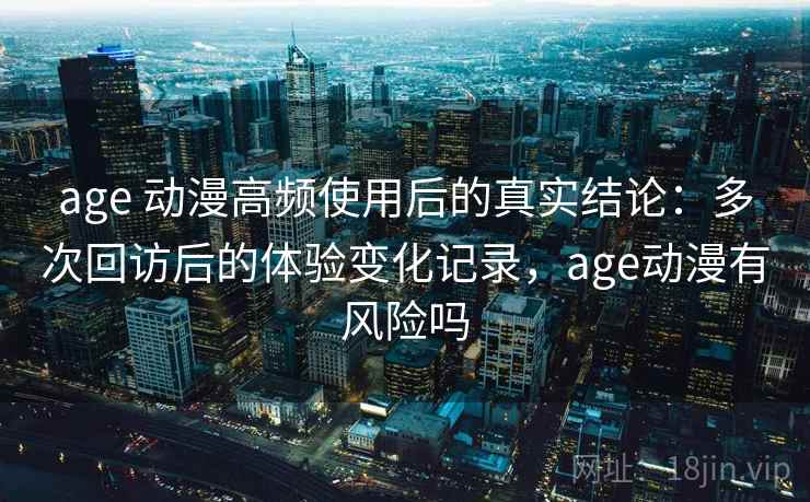 age 动漫高频使用后的真实结论：多次回访后的体验变化记录，age动漫有风险吗