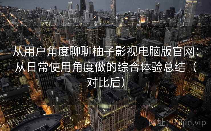 从用户角度聊聊柚子影视电脑版官网：从日常使用角度做的综合体验总结（对比后）