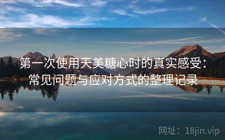 第一次使用天美糖心时的真实感受：常见问题与应对方式的整理记录