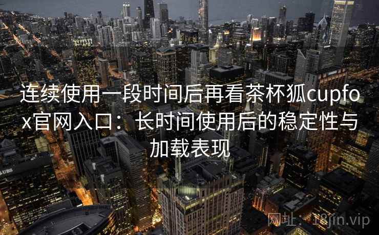 连续使用一段时间后再看茶杯狐cupfox官网入口：长时间使用后的稳定性与加载表现