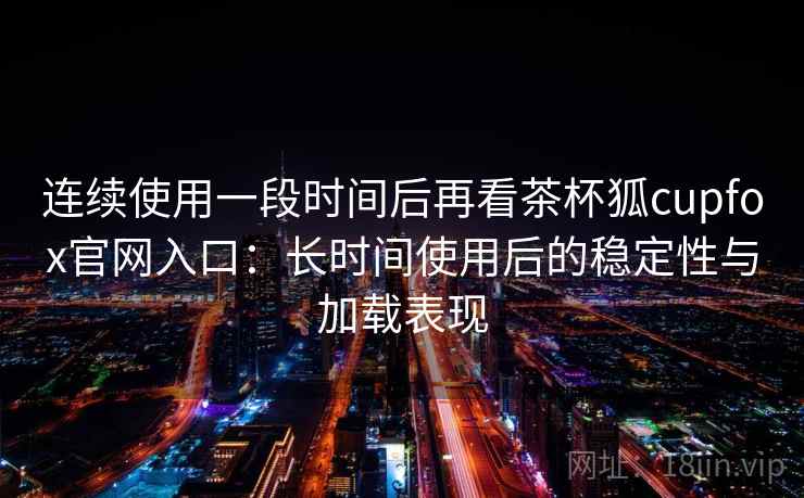 连续使用一段时间后再看茶杯狐cupfox官网入口：长时间使用后的稳定性与加载表现