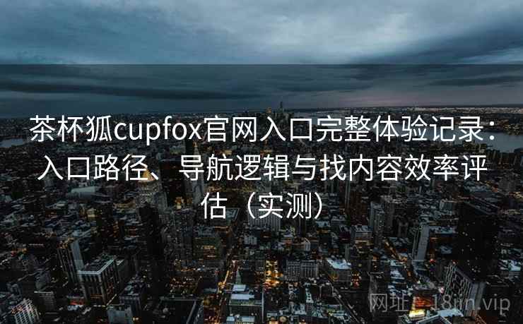 茶杯狐cupfox官网入口完整体验记录：入口路径、导航逻辑与找内容效率评估（实测）