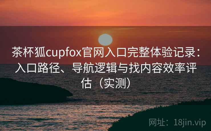 茶杯狐cupfox官网入口完整体验记录：入口路径、导航逻辑与找内容效率评估（实测）