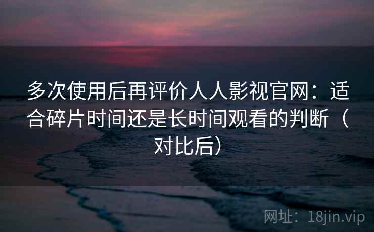 多次使用后再评价人人影视官网：适合碎片时间还是长时间观看的判断（对比后）