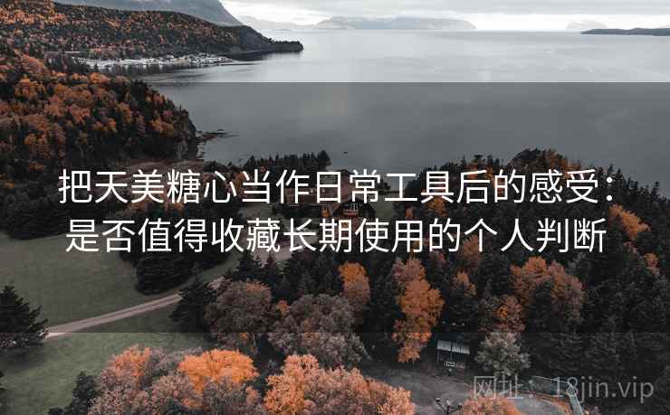 把天美糖心当作日常工具后的感受：是否值得收藏长期使用的个人判断