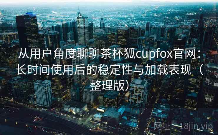 从用户角度聊聊茶杯狐cupfox官网：长时间使用后的稳定性与加载表现（整理版）