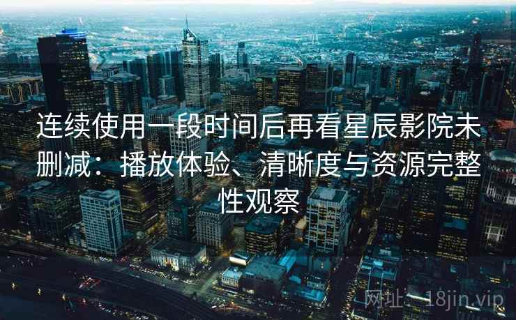 连续使用一段时间后再看星辰影院未删减：播放体验、清晰度与资源完整性观察
