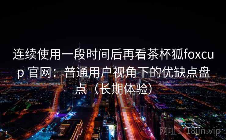 连续使用一段时间后再看茶杯狐foxcup 官网：普通用户视角下的优缺点盘点（长期体验）