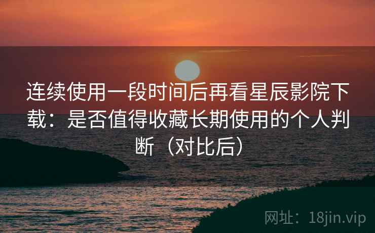 连续使用一段时间后再看星辰影院下载：是否值得收藏长期使用的个人判断（对比后）
