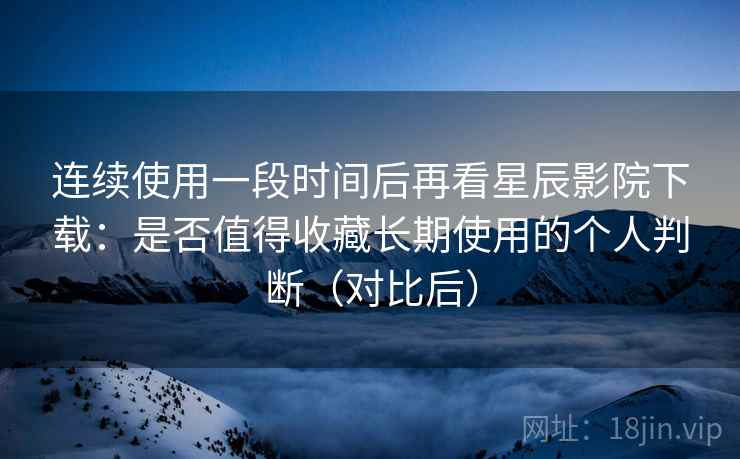 连续使用一段时间后再看星辰影院下载：是否值得收藏长期使用的个人判断（对比后）