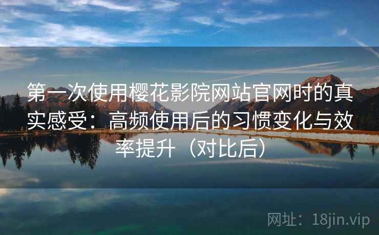 第一次使用樱花影院网站官网时的真实感受：高频使用后的习惯变化与效率提升（对比后）