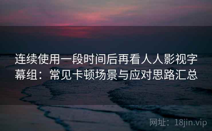 连续使用一段时间后再看人人影视字幕组：常见卡顿场景与应对思路汇总