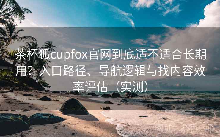 茶杯狐cupfox官网到底适不适合长期用？入口路径、导航逻辑与找内容效率评估（实测）
