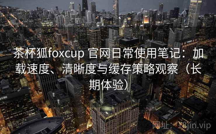 茶杯狐foxcup 官网日常使用笔记:加载速度、清晰度与缓存策略观察(长期体验) 茶杯狐foxcup 官网日常使用笔记:加载速度、清晰度与缓存策略观察(长期体验)