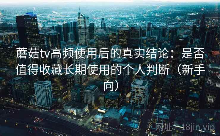 蘑菇tv高频使用后的真实结论：是否值得收藏长期使用的个人判断（新手向）