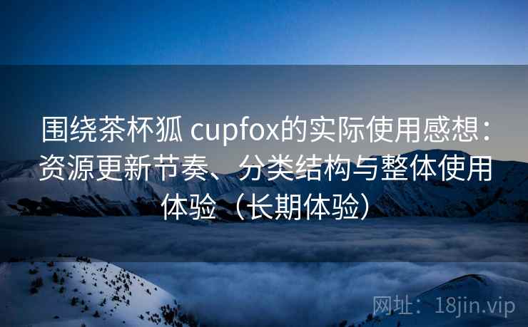 围绕茶杯狐 cupfox的实际使用感想：资源更新节奏、分类结构与整体使用体验（长期体验）