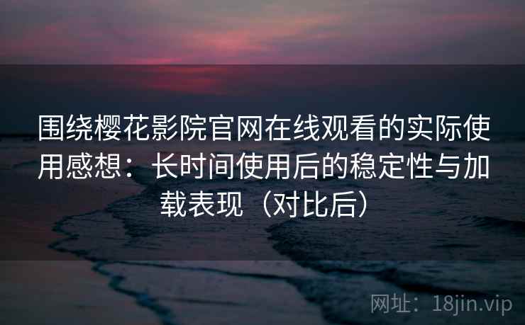 围绕樱花影院官网在线观看的实际使用感想：长时间使用后的稳定性与加载表现（对比后）