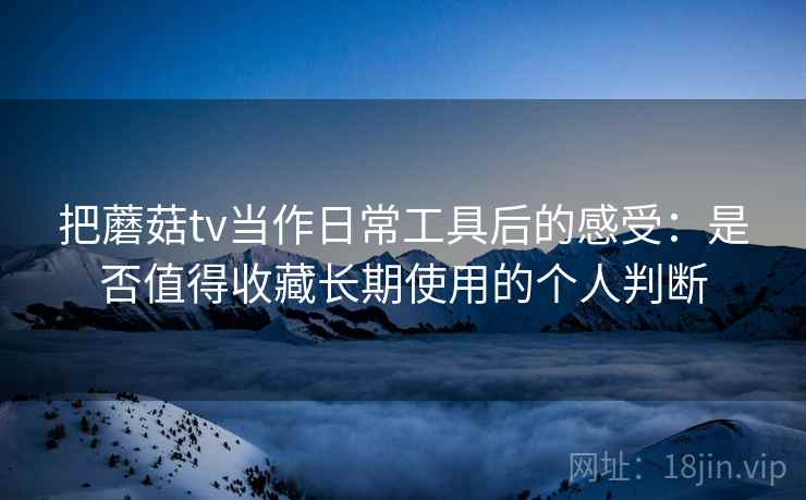 把蘑菇tv当作日常工具后的感受：是否值得收藏长期使用的个人判断