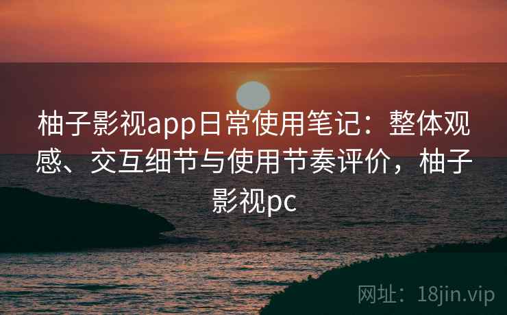 柚子影视app日常使用笔记：整体观感、交互细节与使用节奏评价，柚子影视pc