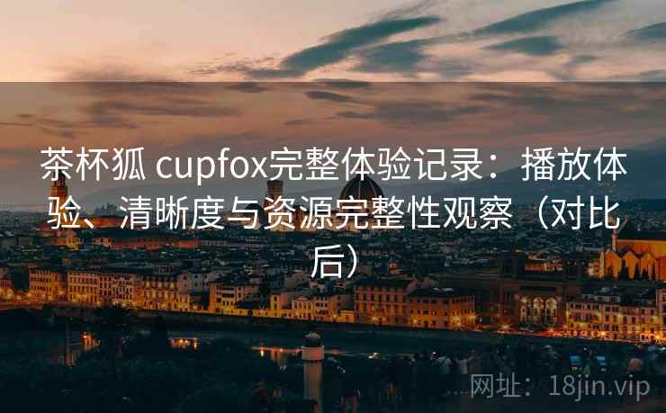 茶杯狐 cupfox完整体验记录：播放体验、清晰度与资源完整性观察（对比后）