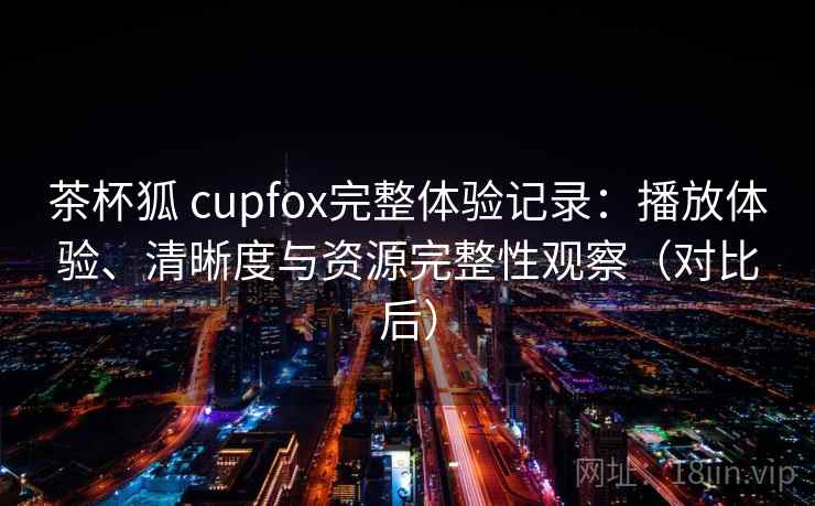 茶杯狐 cupfox完整体验记录：播放体验、清晰度与资源完整性观察（对比后）