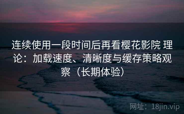 连续使用一段时间后再看樱花影院 理论：加载速度、清晰度与缓存策略观察（长期体验）
