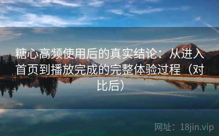 糖心高频使用后的真实结论：从进入首页到播放完成的完整体验过程（对比后）
