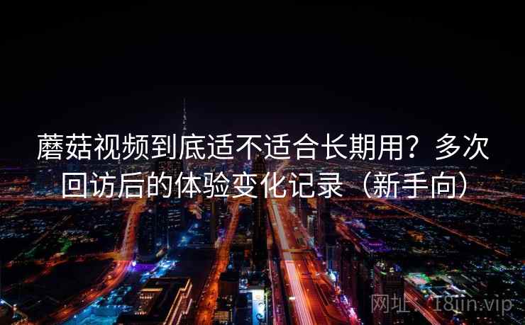 蘑菇视频到底适不适合长期用？多次回访后的体验变化记录（新手向）