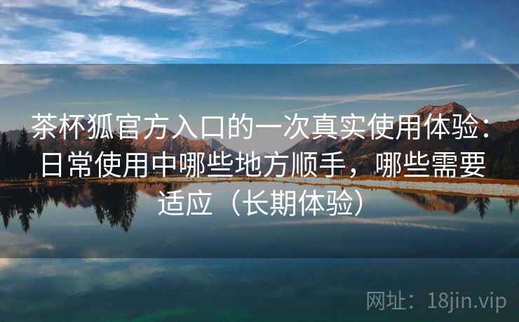 茶杯狐官方入口的一次真实使用体验：日常使用中哪些地方顺手，哪些需要适应（长期体验）