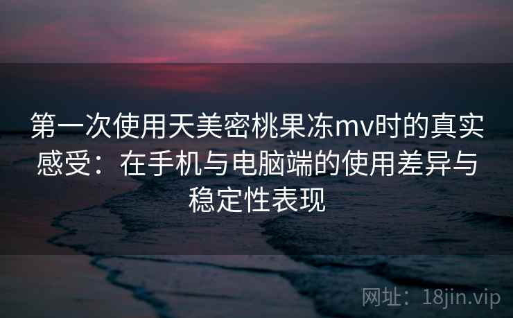 第一次使用天美密桃果冻mv时的真实感受：在手机与电脑端的使用差异与稳定性表现