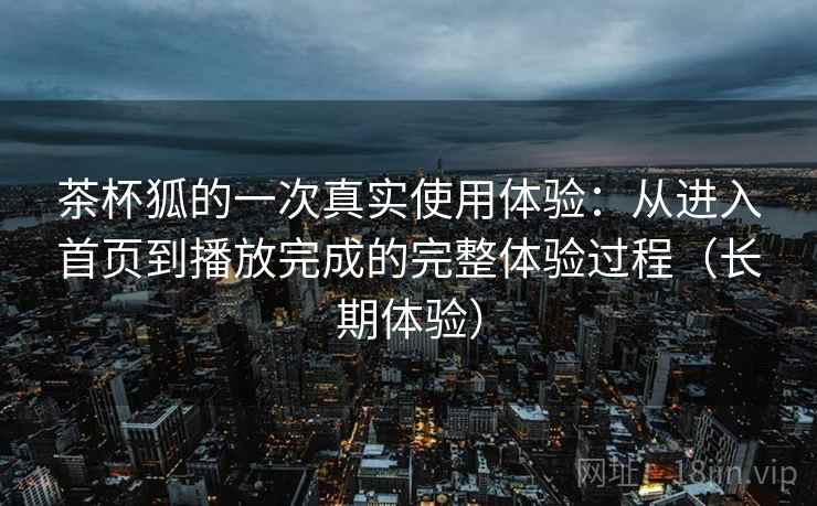 茶杯狐的一次真实使用体验：从进入首页到播放完成的完整体验过程（长期体验）