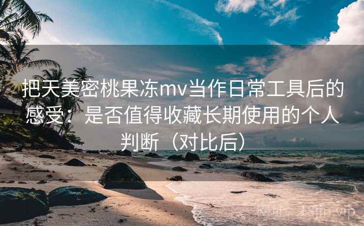把天美密桃果冻mv当作日常工具后的感受：是否值得收藏长期使用的个人判断（对比后）