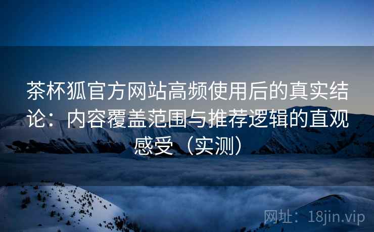 茶杯狐官方网站高频使用后的真实结论：内容覆盖范围与推荐逻辑的直观感受（实测）