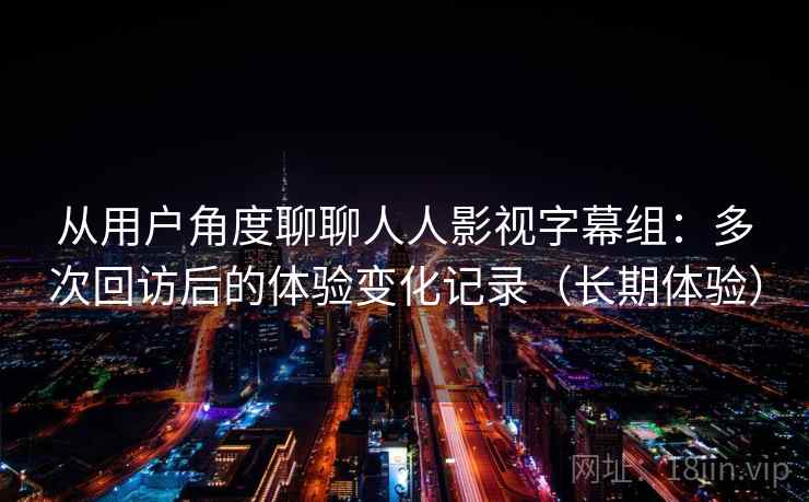 从用户角度聊聊人人影视字幕组：多次回访后的体验变化记录（长期体验）