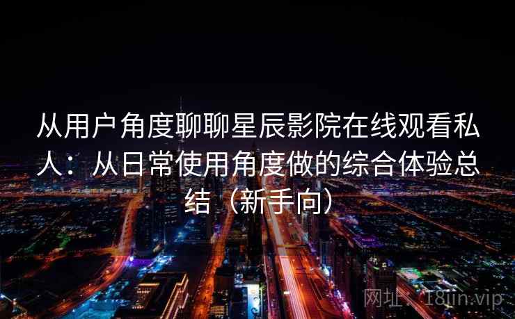 从用户角度聊聊星辰影院在线观看私人:从日常使用角度做的综合体验总结(新手向) 从用户角度聊聊星辰影院在线观看私人:从日常使用角度做的综合体验总结(新手向)