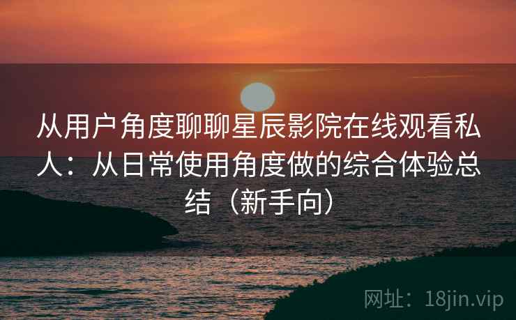 从用户角度聊聊星辰影院在线观看私人：从日常使用角度做的综合体验总结（新手向）